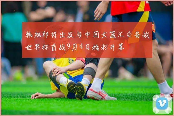 韩旭即将出发与中国女篮汇合备战世界杯首战9月4日精彩开幕